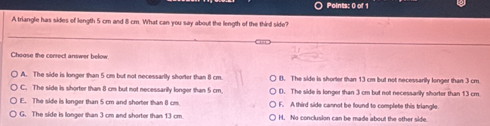 A triangle has sides of length 5 cm and 8 cm. What can you say about the length of the third side?
Choose the correct answer below.
A. The side is longer than 5 cm but not necessarily shorter than 8 cm. B. The side is shorter than 13 cm but not necessarily longer than 3 cm.
C. The side is shorter than 8 cm but not necessarily longer than 5 cm, D. The side is longer than 3 cm but not necessarily shorter than 13 cm.
E. The side is longer than 5 cm and shorter than 8 cm. F. A third side cannot be found to complete this triangle.
G. The side is longer than 3 cm and shorter than 13 cm. H. No conclusion can be made about the other side.