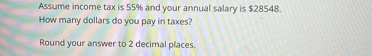 Assume income tax is 55% and your annual salary is $28548. 
How many dollars do you pay in taxes? 
Round your answer to 2 decimal places.