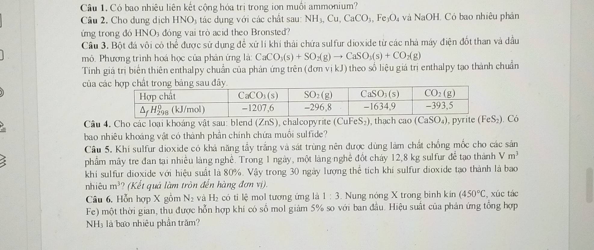 Có bao nhiêu liên kết cộng hóa trị trong ion muối ammonium?
Câu 2. Cho dung dịch HNO₃ tác dụng với các chất sau: NH_3,Cu,CaCO_3,Fe_3O 4 và NaOH. Có bao nhiêu phản
ứng trong đó HNO₃ đóng vai trò acid theo Bronsted?
Câu 3. Bột đá vôi cỏ thể được sử dụng để xử lí khí thải chứa sulfur dioxide từ các nhà máy điện đốt than và dầu
mỏ. Phương trình hoá học của phản ứng là: CaCO_3(s)+SO_2(g)to CaSO_3(s)+CO_2(g)
Tính giá trị biến thiên enthalpy chuẩn của phản ứng trên (đơn vị kJ) theo số liệu giá trị enthalpy tạo thành chuẩn
của c
Câu 4. Cho các loại khoáng vật sau: blend (ZnS), chalcopyrite (CuF eS_2) ), thạch cao (CaSO_4) , pyrite (₂). Có
bao nhiêu khoáng vật có thành phần chính chứa muối sulfide?
Câu 5. Khí sulfur dioxide có khả năng tẩy trắng và sát trùng nên được dùng làm chất chống mốc cho các sản
phẩm mây tre đan tại nhiều làng nghề. Trong 1 ngày, một làng nghề đốt cháy 12,8 kg sulfur để tạo thành V m^3
khí sulfur dioxide với hiệu suất là 80%. Vậy trong 30 ngày lượng thể tích khí sulfur dioxide tạo thành là bao
nhiêu m^3 (Kế ả là m tròn đến hàng đơn vị.
Câu 6. Hỗn hợp X gồm N_2 và H_2 có tỉ lệ mol tương ứng là 1:3. Nung nóng X trong bình kín (450°C , xúc tác
Fe) một thời gian, thu được hỗn hợp khí có số mol giảm 5% so với ban đầu. Hiệu suất của phản ứng tổng hợp
NH3 là bao nhiêu phần trăm?