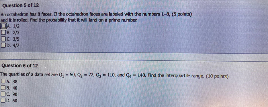 An octahedron has 8 faces. If the octahedron faces are labeled with the numbers 1-8, (5 points)
and it is rolled, find the probability that it will land on a prime number.
A. 1/2
B. 2/3
C. 3/5
D. 4/7
Question 6 of 12
The quartiles of a data set are Q_1=50, Q_2=72, Q_3=110 , and Q_4=140. Find the interquartile range. (10 points)
A. 38
B. 40
C. 90
D. 60