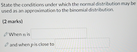 State the conditions under which the normal distribution may be 
used as an approximation to the binomial distribution. 
(2 marks) 
When n is □
and when p is close to □