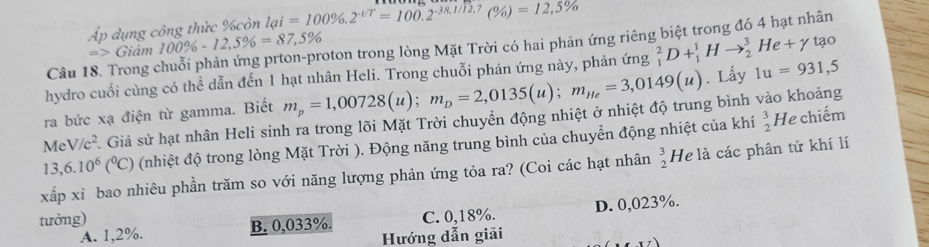 Áp dụng công thức %còn lai=100% .2^(-1/T)=100.2^(-38.1/12.7)(% )=12,5%
Câu 18. Trong chuỗi phản ứng prton-proton trong lòng Mặt Trời có hai phản ứng riêng biệt trong đó 4 hạt nhân
=> Giảm 100% -12,5% =87,5%
hydro cuối cùng có thể dẫn đến 1 hạt nhân Heli. Trong chuỗi phản ứng này, phản ứng _1^(2D+_1^1Hto _2^3He+gamma tao
ra bức xạ điện từ gamma. Biết m_p)=1,00728(u); m_D=2,0135(u); m_He=3,0149(u). Lấy 1u=931,5
MeV/c^2 A. Giả sử hạt nhân Heli sinh ra trong lõi Mặt Trời chuyển động nhiệt ở nhiệt độ trung bình vào khoảng
13,6.10^6(^0C) (nhiệt độ trong lòng Mặt Trời ). Động năng trung bình của chuyển động nhiệt của khí _2^(3H Je chiếm
xấp xỉ bao nhiêu phần trăm so với năng lượng phản ứng tỏa ra? (Coi các hạt nhân beginarray)r 3 2endarray He là các phân tử khí lí
tưởng) C. 0,18%.
A. 1,2%. B. 0,033%. D. 0,023%.
Hướng dẫn giải