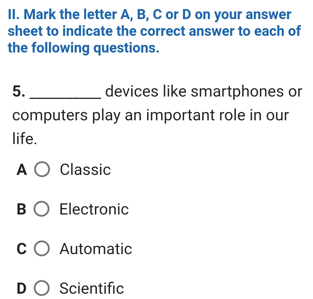 Mark the letter A, B, C or D on your answer
sheet to indicate the correct answer to each of
the following questions.
5. _devices like smartphones or
computers play an important role in our
life.
A Classic
B Electronic
C Automatic
D Scientific