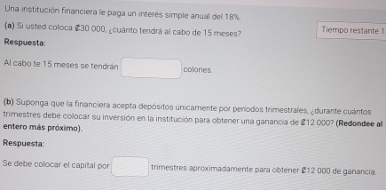 Una institución financiera le paga un interés simple anual del 18%. 
(a) Si usted coloca # 30 000, ¿cuánto tendrá al cabo de 15 meses? Tiempo restante 1 
Respuesta: 
Al cabo te 15 meses se tendrán colones. 
(b) Suponga que la financiera acepta depósitos únicamente por períodos trimestrales, ¿durante cuántos 
trimestres debe colocar su inversión en la institución para obtener una ganancia de 212000? 
entero más próximo). (Redondee al 
Respuesta 
Se debe colocar el capital por trimestres aproximadamente para obtener £12 000 de ganancia.