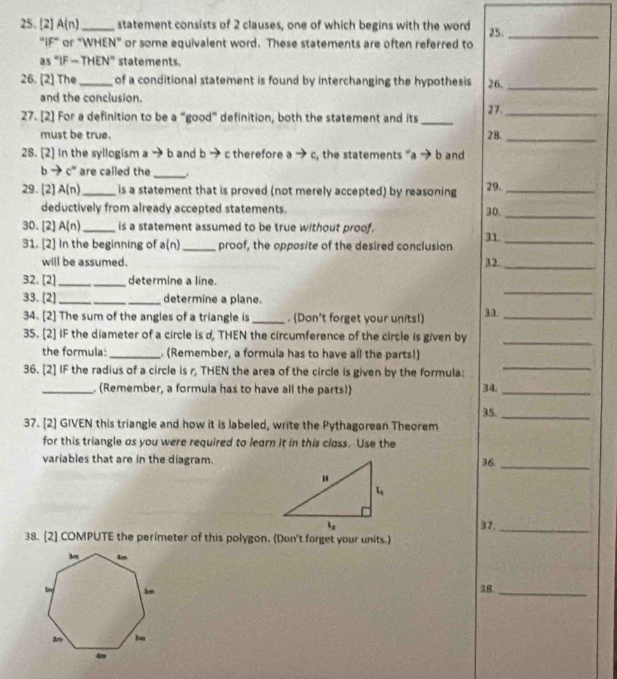 [2] A(n) _ statement consists of 2 clauses, one of which begins with the word 25._
"IiF" or “WHEN” or some equivalent word. These statements are often referred to
as “IF - THEN” statements.
26. [2] The _of a conditional statement is found by interchanging the hypothesis 26._
and the conclusion.
27_
27. [2] For a definition to be a “good” definition, both the statement and its_
must be true. 28._
28. [2] In the syllogism a → b and b → c therefore ato c , the statements 'a → b and
b → c° are called the_
29.[2] A(n) _ is a statement that is proved (not merely accepted) by reasoning 29._
deductively from already accepted statements. 30._
30. [2] A(n) _is a statement assumed to be true without proof.
31._
31. [2] In the beginning of ( n) _proof, the opposite of the desired conclusion
will be assumed. 32._
_
32. [2]_ determine a line.
33. [2] _determine a plane.
34. [2] The sum of the angles of a triangle is _. (Don't forget your units!) 33._
35. [2] IF the diameter of a circle is d, THEN the circumference of the circle is given by_
the formula:_  (Remember, a formula has to have all the parts!)
36. [2] IF the radius of a circle is r, THEN the area of the circle is given by the formula:
_
_. (Remember, a formula has to have all the parts!) 34._
35._
37. [2] GIVEN this triangle and how it is labeled, write the Pythagorean Theorem
for this triangle os you were required to learn it in this closs. Use the
variables that are in the diagram.36_
37._
38. [2] COMPUTE the perimeter of this polygon. (Don't forget your units.)
38_