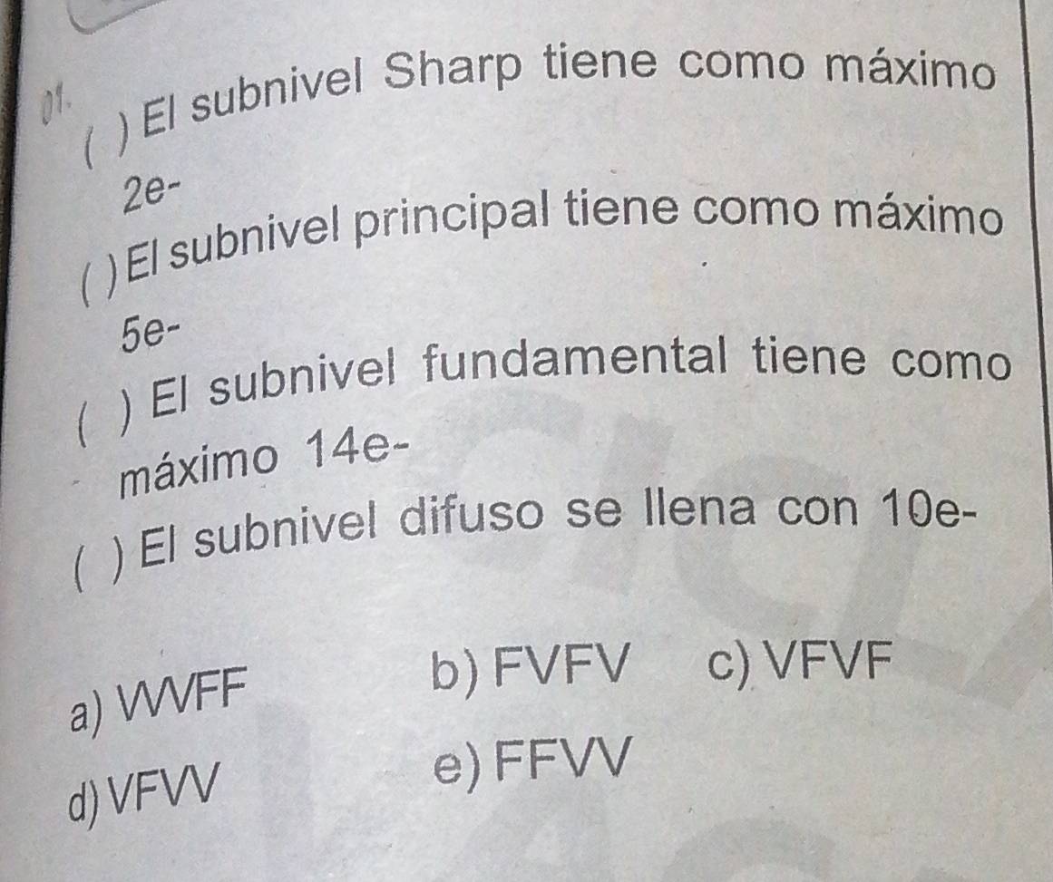 ( ) El subnivel Sharp tiene como máximo
01.
2e-
) El subnivel principal tiene como máximo
5e-
) El subnivel fundamental tiene como
máximo 14e-
 ) El subnivel difuso se Ilena con 10e -
a) WVFF
b) FVFV c) VFVF
d) VFVV
e) FFVV