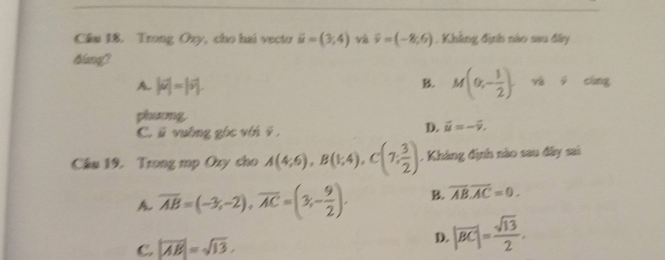 Cầâu 18. Trong Oxy, cho hai vecto vector u=(3,4) và overline v=(-8,6). Khẳng định nào sau đây
tlang?
A |vector u|=|vector v|.
B. M(0,- 1/2 ), n!= cing
phương
C. vector u vuông góc với ī ,
D. vector u=-vector v, 
Cầu 19. Trong mp Oxy cho A(4,6), B(1,4), C(7, 3/2 ) , Khàng định nào sau đây sai
A overline AB=(-3;-2), overline AC=(3;- 9/2 ).
B. overline AB.overline AC=0.
C. |overline AB|=sqrt(13).
D. |overline BC|= sqrt(13)/2 .