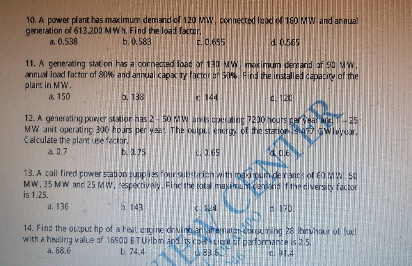 A power plant has maximum demand of 120 MW, connected load of 160 MW and annual
generation of 613,200 MWh. Find the load factor,
a. 0.538 b. 0.583 c. 0.655 d. 0.565
11. A generating station has a connected load of 130 MW, maximum demand of 90 MW,
annual load factor of 80% and annual capacity factor of 50%. Find the installed capacity of the
plant in MW .
a. 150 b. 138 c. 144 d. 120
12. A generating power station has 2 - 50 MW units operating 7200 hours per year and 1 - 25
MW unit operating 300 hours per year. The output energy of the station is 477 GWh/year.
Calculate the plant use factor.
a. 0.7 b. 0.75 c. 0.65 d. 0.6
13. A coil fired power station supplies four substation with maximum demands of 60 MW. 50
MW, 35 MW and 25 MW, respectively. Find the total maximum demand if the diversity factor
is 1:25.
a. 136 b. 143 c. 124 d. 170
14. Find the output hp of a heat engine driving an alternator consuming 28 Ibm/hour of fuel
with a heating value of 16900 BTU/lbm and its coefficient of performance is 2.5.
a. 68.6 b. 74.4 c. 83.6 d. 91.4