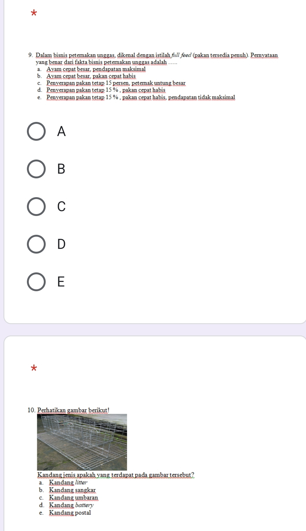 Dalam bisnis peternakan unggas, dikenal dengan istilah full feed (pakan tersedia penuh). Pernyataan
yang benar dari fakta bisnis peternakan unggas adalah …....
a. Ayam cepat besar, pendapatan maksimal
b. Ayam cepat besar, pakan cepat habis
c. Penverapan pakan tetap 15 persen, peternak untung besar
d. Penyerapan pakan tetap 15 % , pakan cepat habis
e. Penverapan pakan tetap 15 % , pakan cepat habis, pendapatan tidak maksimal
A
B
C
D
E
*
10. Perhatikan gambar berikut!
Kandang jenis apakah yang terdapat pada gambar tersebut?
a. Kandang litter
b. Kandang sangkar
c. Kandang umbaran
d. Kandang battery
e. Kandang postal