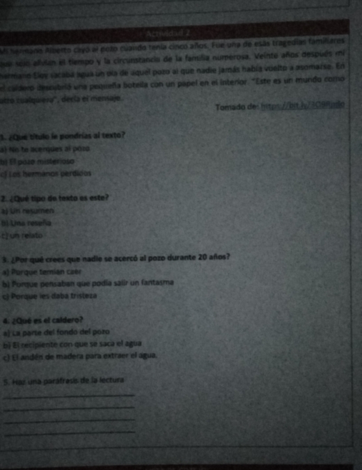 Actividad 2
Mi heriano Alberto cayó al pozo cuando tenia cinco años. Fue una de esás tragedias familiares
sejo alvlan el tempo y la circunstancia de la familia numerosa. Veinte años después mi
hermaro Eloy sacaba agua un dla de aquel pozo al que nadie jamás había vielto a asomarse. En
l caldero descubrió una pequeña botella con un papel en el interior. "Este es un mundo como
atro cualquiera'', decía el mensajo.
Tomado des htps://bit.lv/3098pdo
S ¿Que título le pondrías al texto?
a) No to acerques al pozo
bị Él poão misterioso
cf Los hermanos perdidos
2. ¿Qué tipo de texto es este?
aj Un resumen
() Una reseña
t] un relato
3. ¿Por qué crees que nadie se acercó al pozo durante 20 años?
a) Porque temián czer
b) Porque pensaban que podía salir un fantasma
c) Porque les daba tristeza
4. ¿Qué es el caldero?
a) La parte del fondo del pozo
bì El recipiente con que se saca el agua
c) El andén de madera para extraer el agua.
5. Haz una paráfrasís de la lectura
_
_
_
_