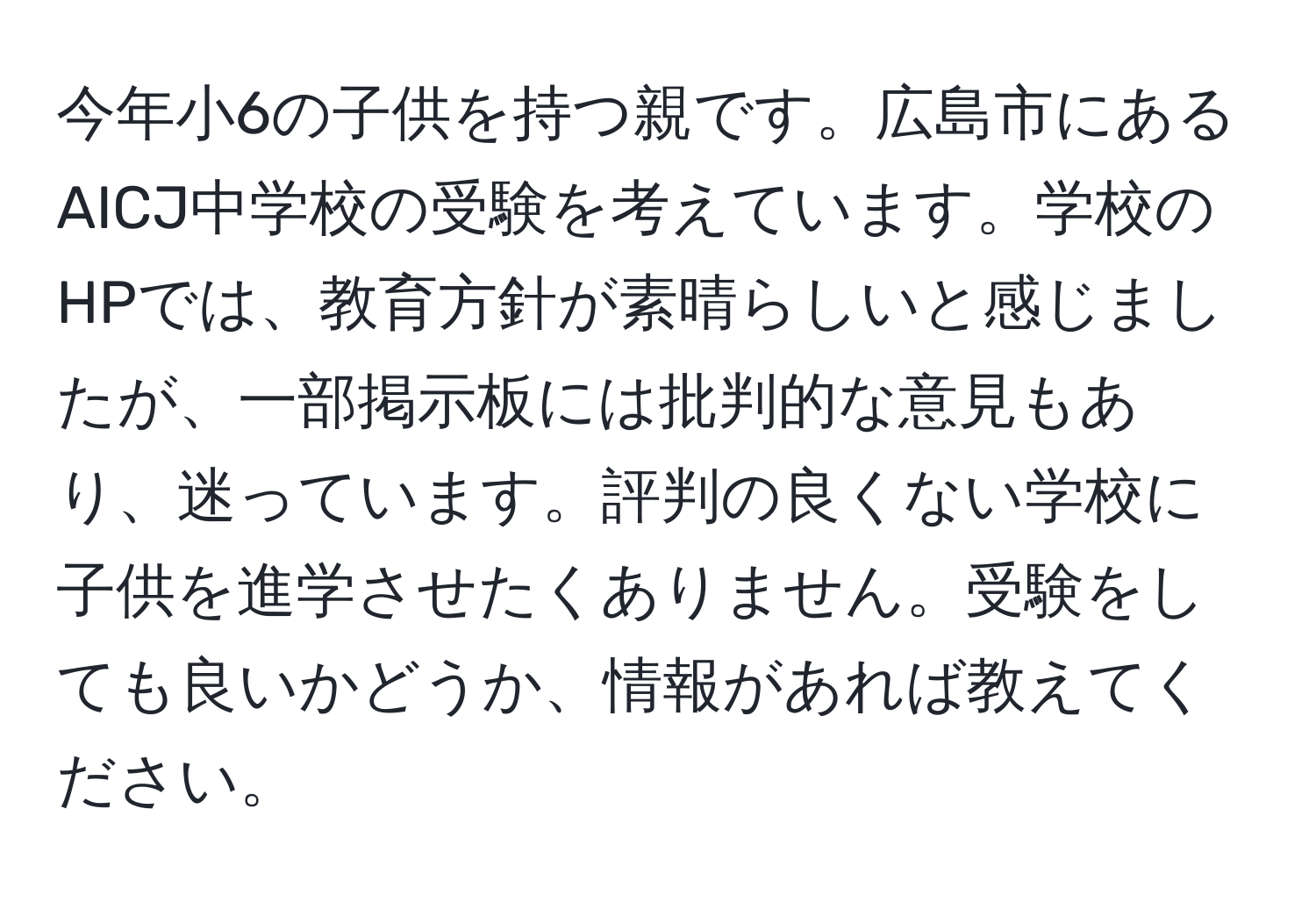 今年小6の子供を持つ親です。広島市にあるAICJ中学校の受験を考えています。学校のHPでは、教育方針が素晴らしいと感じましたが、一部掲示板には批判的な意見もあり、迷っています。評判の良くない学校に子供を進学させたくありません。受験をしても良いかどうか、情報があれば教えてください。