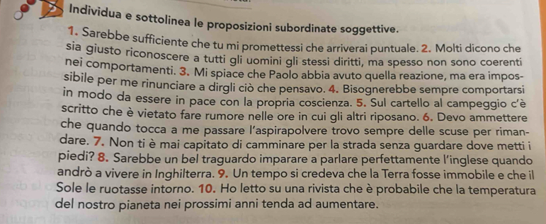 Individua e sottolinea le proposizioni subordinate soggettive. 
1. Sarebbe sufficiente che tu mi promettessi che arriverai puntuale. 2. Molti dicono che 
sia giusto riconoscere a tutti gli uomini gli stessi diritti, ma spesso non sono coerenti 
nei comportamenti. 3. Mi spiace che Paolo abbia avuto quella reazione, ma era impos- 
sibile per me rinunciare a dirgli ciò che pensavo. 4. Bisognerebbe sempre comportarsi 
in modo da essere in pace con la propria coscienza. 5. Sul cartello al campeggio c'è 
scritto che è vietato fare rumore nelle ore in cui gli altri riposano. 6. Devo ammettere 
che quando tocca a me passare l’aspirapolvere trovo sempre delle scuse per riman- 
dare. 7. Non ti è mai capitato di camminare per la strada senza guardare dove metti i 
piedi? 8. Sarebbe un bel traguardo imparare a parlare perfettamente l’inglese quando 
andrò a vivere in Inghilterra. 9. Un tempo si credeva che la Terra fosse immobile e che il 
Sole le ruotasse intorno. 10. Ho letto su una rivista che è probabile che la temperatura 
del nostro pianeta nei prossimi anni tenda ad aumentare.