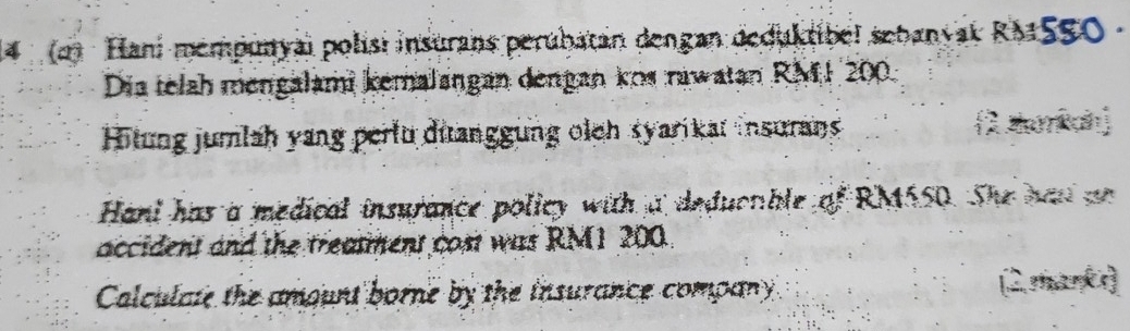 4 (2) Hani mémpunyai polisi insurans perubatán dengan deduktibel sebanyak RMSS0 - 
Dia telah mengalami kemalangan dengan kos rawatan RM1 200. 
Hitung jumlah yang perlu diranggung olch syarikat insurans 2 zumkan 
Hani has a medical insurance policy with a deduonble of RM550. She had an 
accident and the treasment cost was RM1 200. 
Calculate the amount borne by the insurance company 2 mankr]