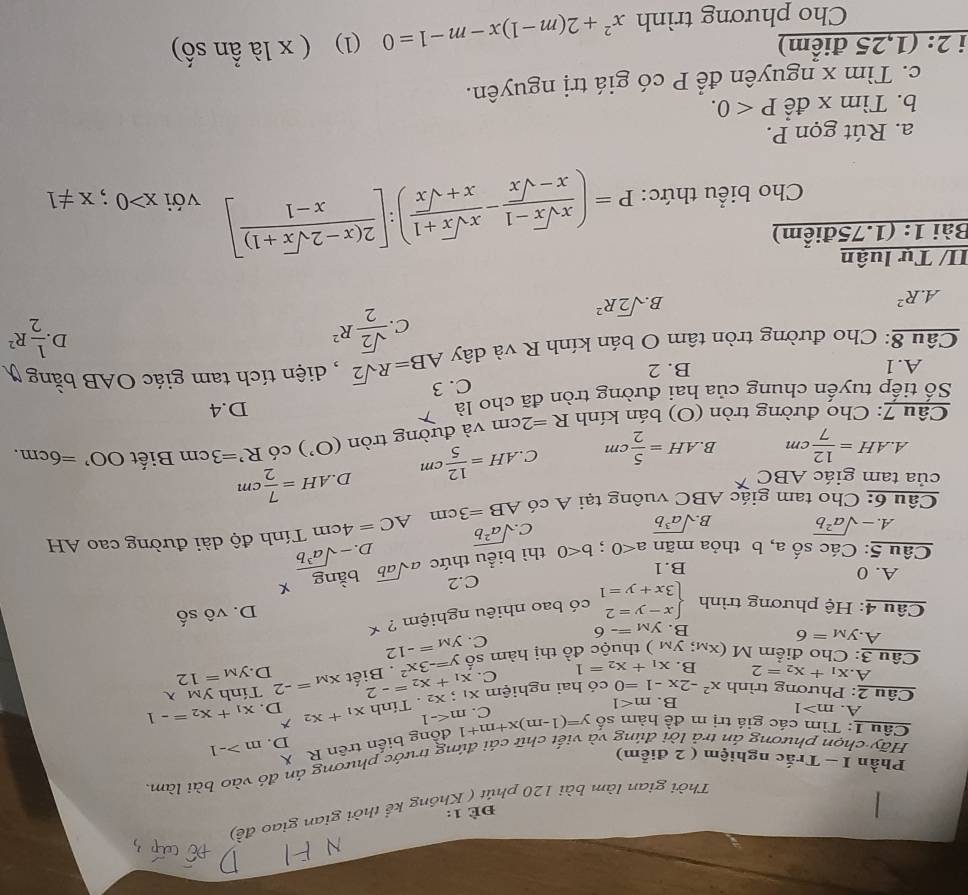 ĐÈ 1:
Thời gian làm bài 120 phút ( Không kể thời gian giao đ
Hãy chọn phương án trả lời đúng và viết chữ cải đứng trước phương án đỏ vào bài làm.
Phần I - Trắc nghiệm ( 2 điễm)
đồng biến trên R X
D. m>-1
Câu 1: Tìm các giá trị m đề hàm số y=(1-m)x+m+1 C. m
A. m>1
Câu 2: Phương trình x^2-2x-1=0 có hai nghiệm xī x_1+x_2=-2 x_2. Tính x_1+x_2 D. x_1+x_2=-1
B. m<1</tex>
Tính ym
A. x_1+x_2=2 B. x_1+x_2=1 C. y=-3x^2. Biết x_M=-2 D. y_M=12
Câu 3: Cho điểm M XM: y_M ) thuộc đồ thị hàm số y_M=-12
A. y_M=6
C.
B. y_M=-6
Câu 4: Hệ phương trình beginarrayl x-y=2 3x+y=1endarray. có bao nhiêu nghiệm ? *
D. vhat oshat o
C.2
A. 0 B.1
Câu 5: Các số a, b thỏa mãn a<0;b<0</tex> thì biểu thức asqrt(ab) bằng X
D. -sqrt(a^3b)
A. -sqrt(a^2b) B. sqrt(a^3b)
C sqrt(a^2b)
Câu 6: Cho tam giác ABC vuông tại A có AB=3cm AC=4cm Tính độ dài đường cao AH
của tam giác ABC D AH= 7/2 cm
A. AH= 12/7 cm B. AH= 5/2 cm C AH= 12/5 cm
Câu 7: Cho đường tròn (O) bán kính R=2cm và đường tròn (O') có R^,=3cm Biết OO'=6cm.
Số tiếp tuyến chung của hai đường tròn đã cho là D.4
A.1 B. 2 C. 3
Câu 8: Cho đường tròn tâm O bán kính R và dây AB=Rsqrt(2) , diện tích tam giác OAB bằng
D
C.  sqrt(2)/2 R^2  1/2 R^2
A.R^2
B sqrt(2)R^2
II/ Tự luận
Bài 1: (1.75điểm)
Cho biểu thức: P=( (xsqrt(x)-1)/x-sqrt(x) - (xsqrt(x)+1)/x+sqrt(x) ):[ (2(x-2sqrt(x)+1))/x-1 ] với x>0;x!= 1
a. Rút gọn P.
b. Tìm x để P<0.
c. Tìm x nguyên để P có giá trị nguyên.
i 2: (1,25 điểm) (1) ( x là ần số)
Cho phương trình x^2+2(m-1)x-m-1=0