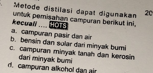 Metode distilasi dapat digunakan 20
untuk pemisahan campuran berikut ini,
kecuali . HOTS
a. campuran pasir dan air
b. bensin dan solar dari minyak bumi
c. campuran minyak tanah dan kerosin
dari minyak bumi
d. campuran alkohol dan air