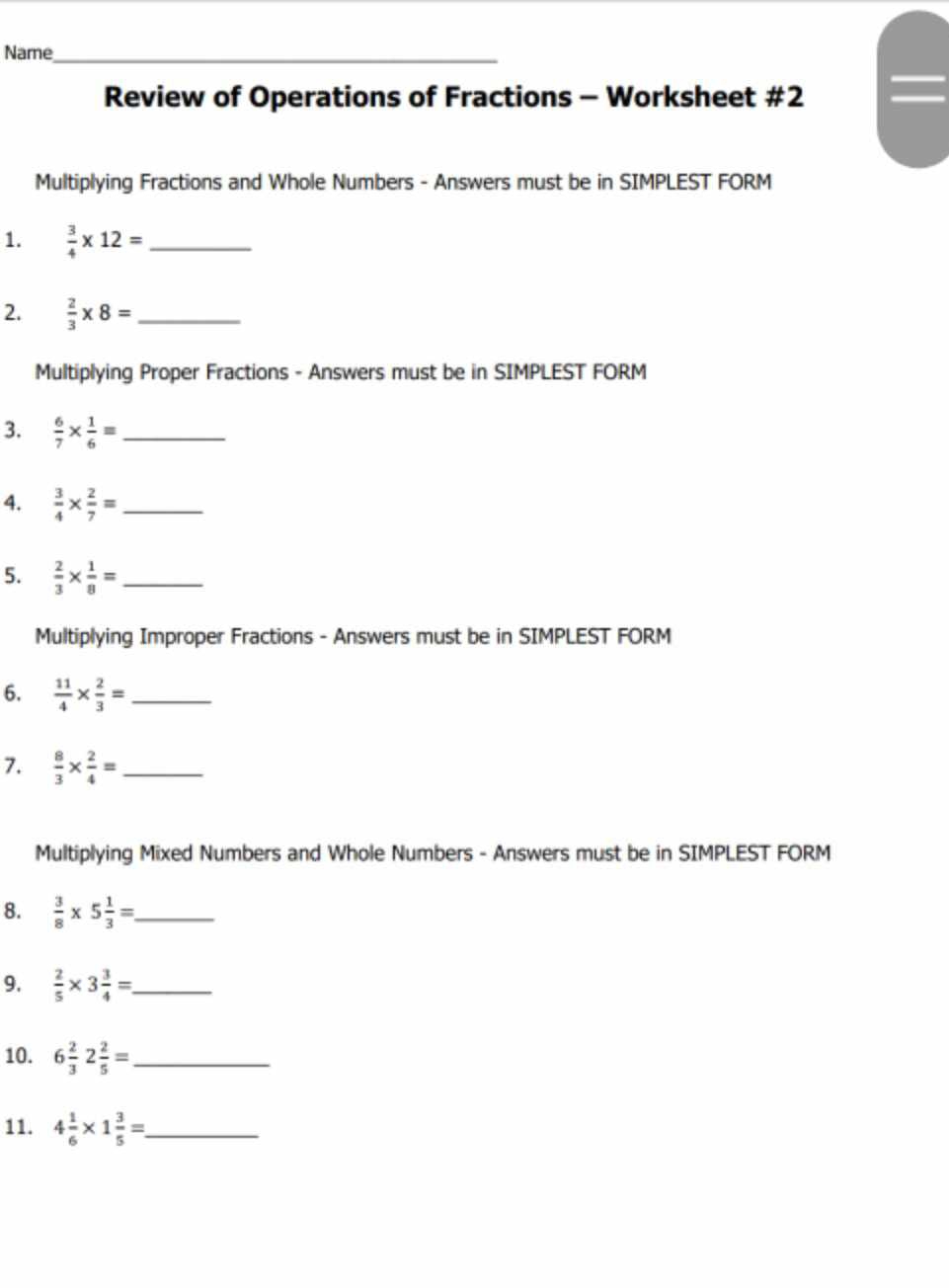 Name_ 
Review of Operations of Fractions - Worksheet #2 
Multiplying Fractions and Whole Numbers - Answers must be in SIMPLEST FORM 
1.  3/4 * 12= _ 
2.  2/3 * 8= _ 
Multiplying Proper Fractions - Answers must be in SIMPLEST FORM 
3.  6/7 *  1/6 = _ 
4.  3/4 *  2/7 = _ 
5.  2/3 *  1/8 = _ 
Multiplying Improper Fractions - Answers must be in SIMPLEST FORM 
6.  11/4 *  2/3 = _ 
7.  8/3 *  2/4 = _ 
Multiplying Mixed Numbers and Whole Numbers - Answers must be in SIMPLEST FORM 
8.  3/8 * 5 1/3 = _ 
9.  2/5 * 3 3/4 = _ 
10. 6 2/3 2 2/5 = _ 
11. 4 1/6 * 1 3/5 = _