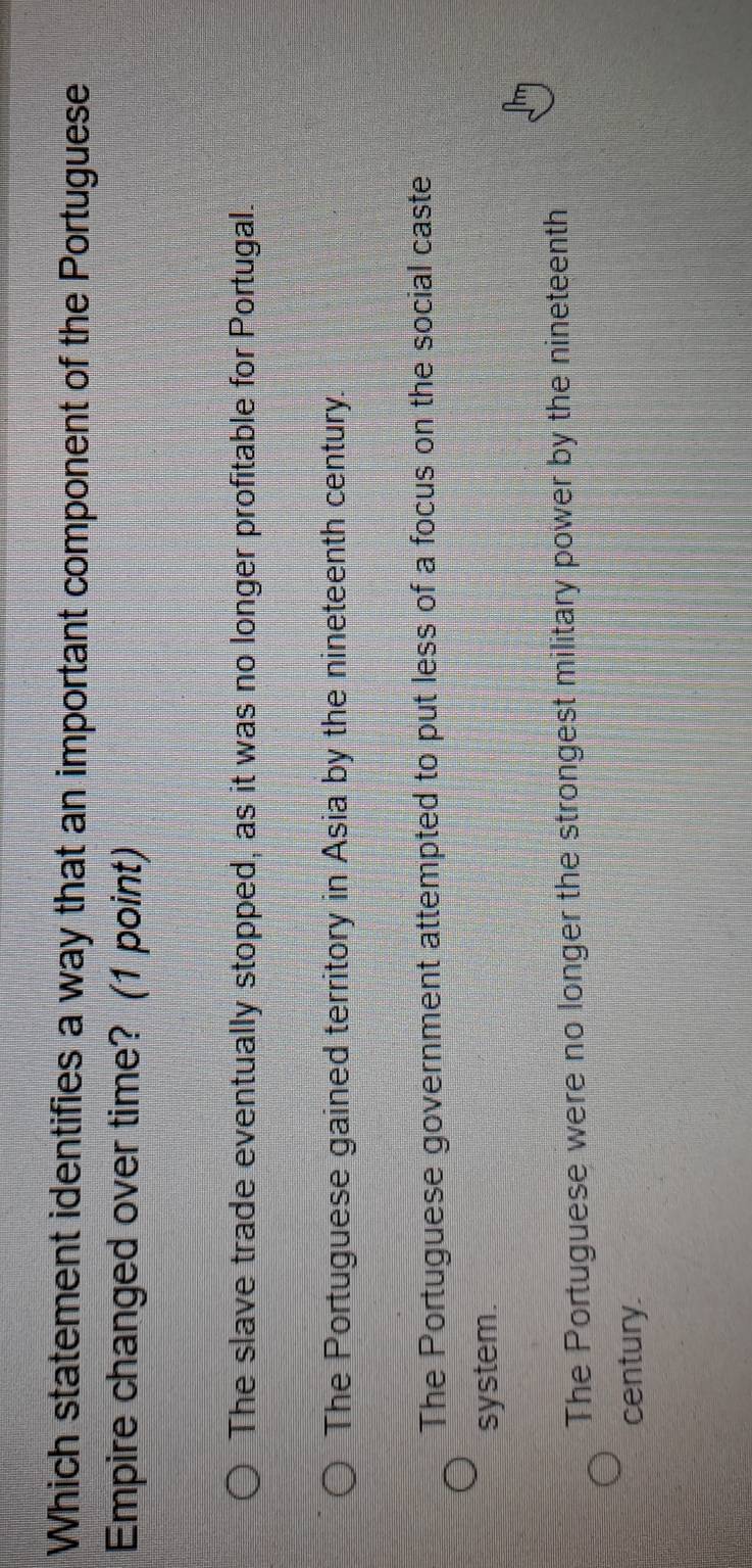 Which statement identifies a way that an important component of the Portuguese
Empire changed over time? (1 point)
The slave trade eventually stopped, as it was no longer profitable for Portugal.
The Portuguese gained territory in Asia by the nineteenth century.
The Portuguese government attempted to put less of a focus on the social caste
system.
The Portuguese were no longer the strongest military power by the nineteenth
century.