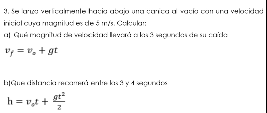 Se lanza verticalmente hacia abajo una canica al vacío con una velocidad 
inicial cuya magnitud es de 5 m/s. Calcular: 
a) Qué magnitud de velocidad llevará a los 3 segundos de su caída
v_f=v_o+gt
b)Que distancia recorrerá entre los 3 y 4 segundos
h=v_ot+ gt^2/2 