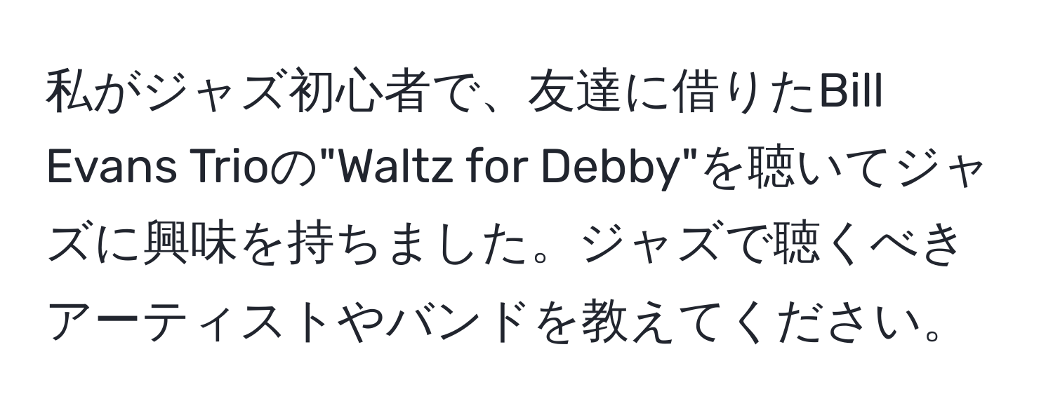 私がジャズ初心者で、友達に借りたBill Evans Trioの"Waltz for Debby"を聴いてジャズに興味を持ちました。ジャズで聴くべきアーティストやバンドを教えてください。