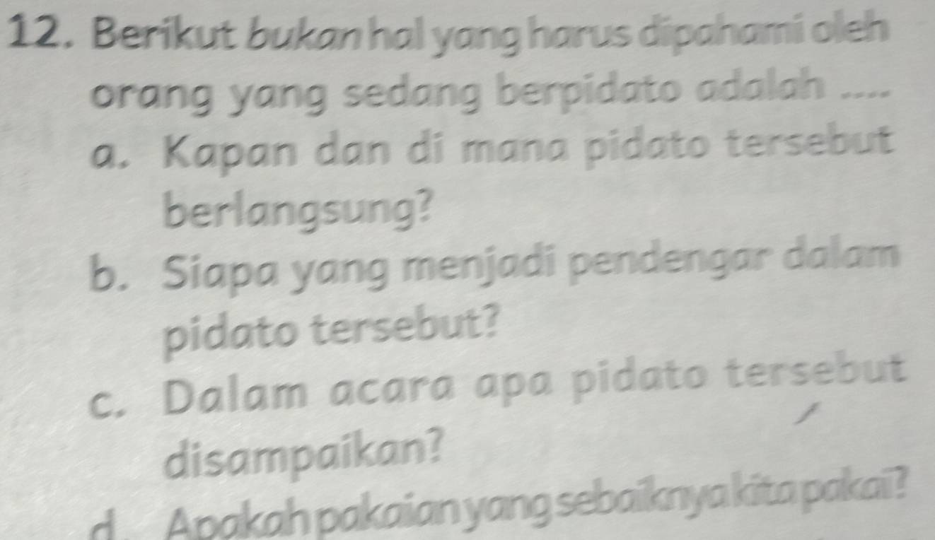 Berikut bukan hal yang harus dipahami oleh
orang yang sedang berpidato adalah ....
a. Kapan dan di mana pidato tersebut
berlangsung?
b. Siapa yang menjadi pendengar dalam
pidato tersebut?
c. Dalam acara apa pidato tersebut
disampaikan?
d Apakah pakaian yang sebaiknya kita pakai?