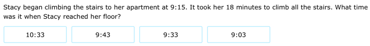 Stacy began climbing the stairs to her apartment at 9:15. It took her 18 minutes to climb all the stairs. What time
was it when Stacy reached her floor?
10:33 9:43
9:33
9:03