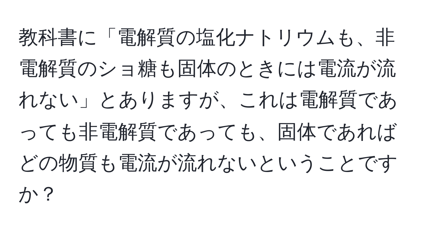 教科書に「電解質の塩化ナトリウムも、非電解質のショ糖も固体のときには電流が流れない」とありますが、これは電解質であっても非電解質であっても、固体であればどの物質も電流が流れないということですか？