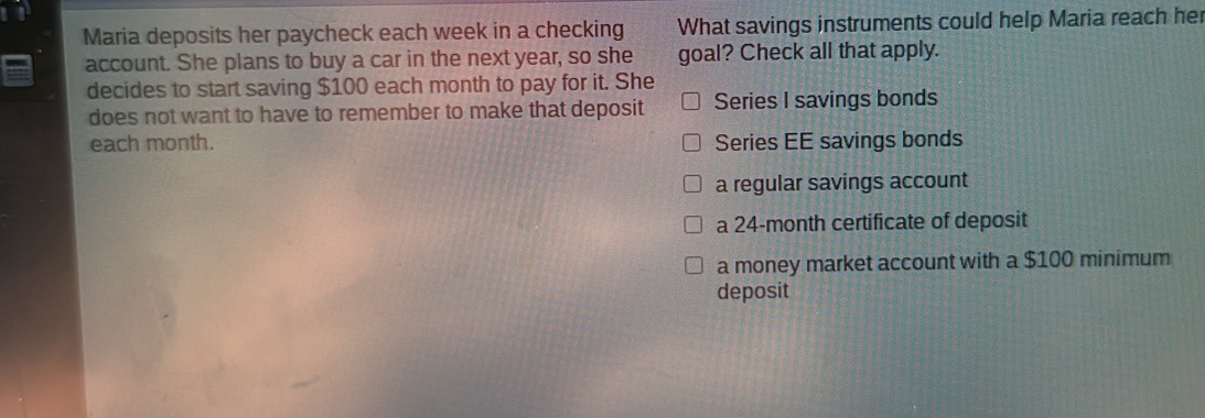 Maria deposits her paycheck each week in a checking What savings instruments could help Maria reach her
account. She plans to buy a car in the next year, so she goal? Check all that apply.
decides to start saving $100 each month to pay for it. She
does not want to have to remember to make that deposit Series I savings bonds
each month. Series EE savings bonds
a regular savings account
a 24-month certificate of deposit
a money market account with a $100 minimum
deposit