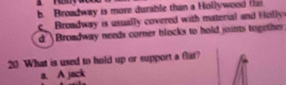 b. Broadway is more durable than a Hollywood flat
Broadway is usually covered with material and Holly
d Broadway needs corner blocks to hold joints together 
20. What is used to hold up or support a flat?
a. A jack