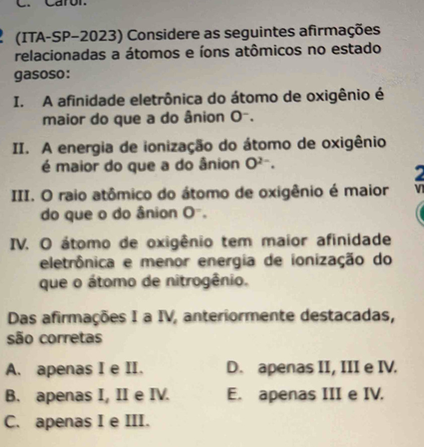 Caror.
(ITA-SP-2023) Considere as seguintes afirmações
relacionadas a átomos e íons atômicos no estado
gasoso:
I. A afinidade eletrônica do átomo de oxigênio é
maior do que a do ânion O^-. 
II. A energia de ionização do átomo de oxigênio
é maior do que a do ânion O^(2-). 
III. O raio atômico do átomo de oxigênio é maior
do que o do ânion O^=. 
IV. O átomo de oxigênio tem maior afinidade
eletrônica e menor energia de ionização do
que o átomo de nitrogênio.
Das afirmações I a IV, anteriormente destacadas,
são corretas
A. apenas I e II. D. apenas II, III e IV.
B. apenas I, II e IV. E. apenas III e IV.
C. apenas I e III.