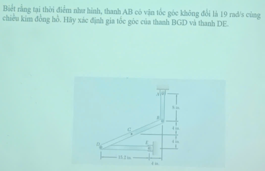 Biểt rằng tại thời điểm như hình, thanh AB có vận tốc góc không đổi là 19 rad/s cùng
chiều kim đồng hồ. Hãy xác định gia tốc góc của thanh BGD và thanh DE.
A
S in.
B
C
4 in.
D
E 4 m.
15.2 in.
4 in.