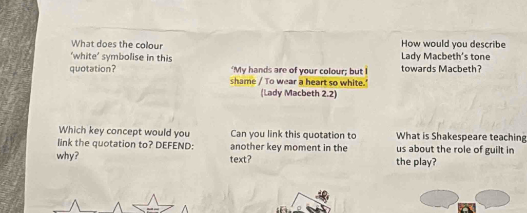 What does the colour How would you describe 
‘white’ symbolise in this Lady Macbeth’s tone 
quotation? ‘My hands are of your colour; but I towards Macbeth? 
shame / To wear a heart so white.’ 
(Lady Macbeth 2.2) 
Which key concept would you Can you link this quotation to What is Shakespeare teaching 
link the quotation to? DEFEND: another key moment in the us about the role of guilt in 
why? text? the play?