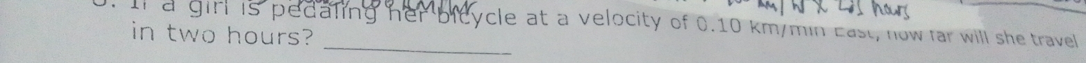 In a girl is pedaling her bicycle at a velocity of 0.10 km/min East, now far will she travel 
in two hours?