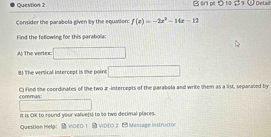 つ 10 B9 Detail 
Consider the parabola given by the equation: f(x)=-2x^2-14x-12
Find the following for this parabola: 
A) The vertex: 
f(1 
B) The vertical intercept is the point □ 
C) Find the coordinates of the two ळ -intercepts of the parabola and write them as a list, separated by 
commas: 
It is OK to round your value(s) to to two decimal places. 
Question Help: VIDEO 1 VIDEO 2 Message instructor