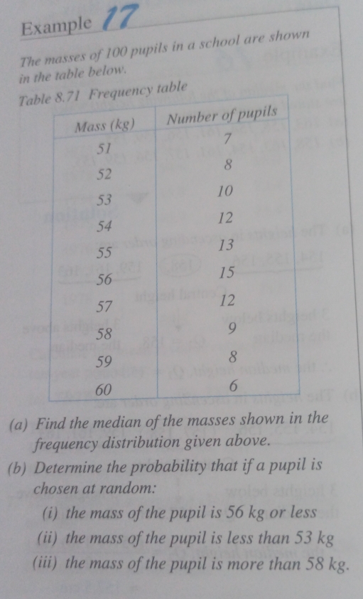 Example 17 
The masses of 100 pupils in a school are shown 
in the table below. 
Tab 
(a) Find the median of the masses shown in the 
frequency distribution given above. 
(b) Determine the probability that if a pupil is 
chosen at random: 
(i) the mass of the pupil is 56 kg or less 
(ii) the mass of the pupil is less than 53 kg
(iii) the mass of the pupil is more than 58 kg.