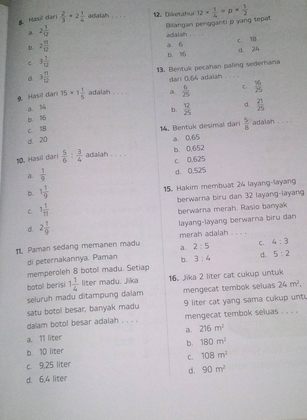 Hasil dari  2/3 +2 1/4  adalah . . . 12. Diketahui 12*  1/4 =p*  1/2 
Bilangan pengganti p yang tepat
a. 2 1/12 
adalah . .. .
b. 2 11/12  a. 6 c. 18
b. 16 d. 24
C. 3 1/12 
d. 3 11/12  13. Bentuk pecahan paling sederhana
dari 0,64 adalah . . . .
9. Hasil dari 15* 1 1/5  adalah . . . .
a. 14 a.  6/25 
C.  16/25 
b.  12/25 
d.  21/25 
b. 16
c. 18
14. Bentuk desimal dari  5/8  adalah . . . .
d. 20
a. 0,65
10. Hasil dari  5/6 : 3/4  adalah . . . . b. 0,652
c. 0,625
a.  1/9  d. 0,525
b. 1 1/9 
15. Hakim membuat 24 layang-layang
berwarna biru dan 32 layang-layang
C. 1 1/11 
berwarna merah. Rasio banyak
d. 2 1/9 
layang-layang berwarna biru dan
merah adalah . . . .
a. 2:5
11. Paman sedang memanen madu
C. 4:3
di peternakannya. Paman
b. 3:4 d. 5:2
memperoleh 8 botol madu. Setiap
botol berisi 1 1/4  liter madu. Jika 16. Jika 2 liter cat cukup untuk
seluruh madu ditampung dalam mengecat tembok seluas 24m^2,
satu botol besar, banyak madu 9 liter cat yang sama cukup unt
dalam botol besar adalah . . . . mengecat tembok seluas . . . .
a.
a. 11 liter 216m^2
b. 10 liter b. 180m^2
c. 9,25 liter C. 108m^2
d. 90m^2
d. 6,4 liter