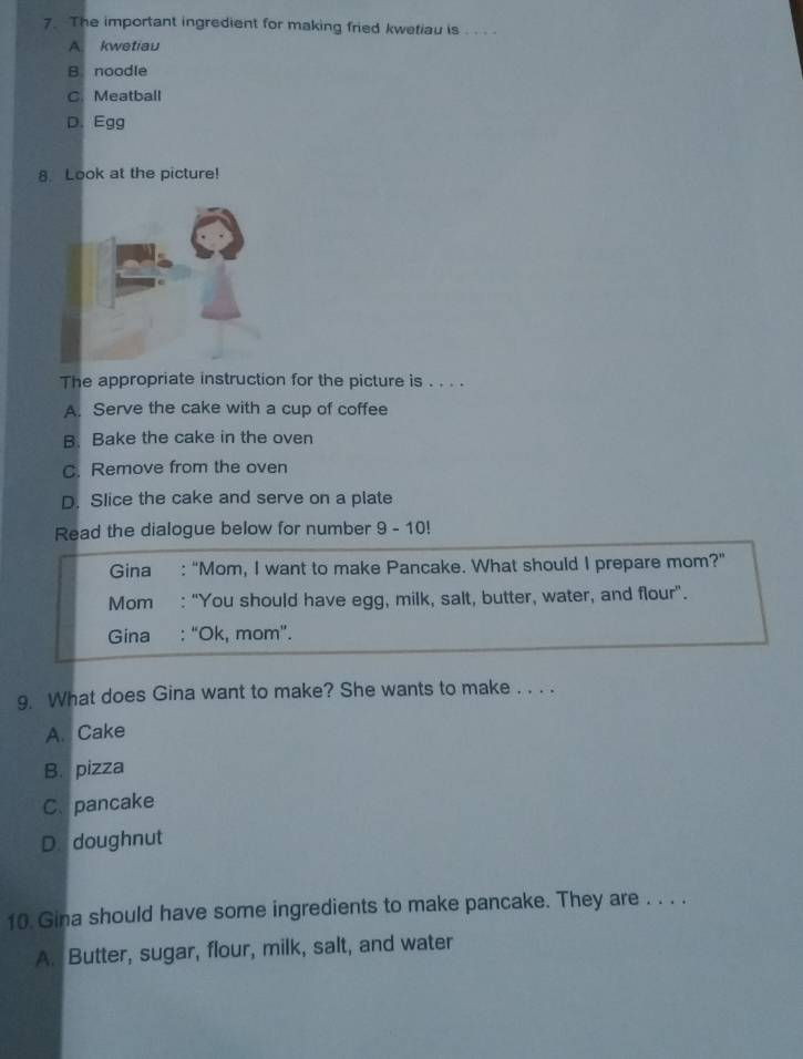 The important ingredient for making fried kwetiau is . .. .
A. kwetiau
B. noodle
C. Meatball
D. Egg
8. Look at the picture!
The appropriate instruction for the picture is . . . .
A. Serve the cake with a cup of coffee
B. Bake the cake in the oven
C. Remove from the oven
D. Slice the cake and serve on a plate
Read the dialogue below for number 9 - 10!
Gina : “Mom, I want to make Pancake. What should I prepare mom?"
Mom : "You should have egg, milk, salt, butter, water, and flour".
Gina : “Ok, mom”.
9. What does Gina want to make? She wants to make . . . .
A. Cake
B. pizza
C. pancake
D. doughnut
10. Gina should have some ingredients to make pancake. They are . . . .
A. Butter, sugar, flour, milk, salt, and water