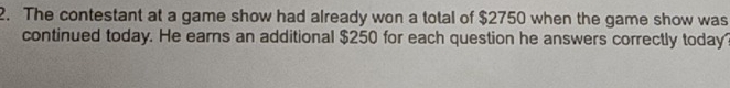 The contestant at a game show had already won a total of $2750 when the game show was 
continued today. He earns an additional $250 for each question he answers correctly today?