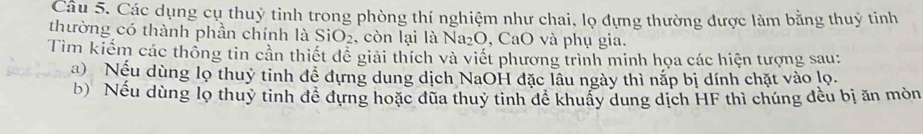 Các dụng cụ thuỷ tinh trong phòng thí nghiệm như chai, lọ đựng thường được làm bằng thuỷ tinh 
thường có thành phần chính là SiO_2 , còn lại là Na_2O , CaO và phụ gia. 
Tìm kiếm các thống tin cần thiết đề giải thích và viết phương trình minh họa các hiện tượng sau: 
a) Nếu dùng lọ thuỷ tinh đề dựng dung dịch NaOH đặc lâu ngày thì nắp bị dính chặt vào lọ. 
b) Nếu dùng lọ thuy tinh đề dựng hoặc đũa thuy tinh đề khuẩy dung dịch HF thì chúng đều bị ăn mòn