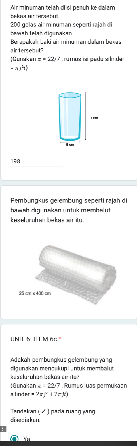 Air minuman telah diisi penuh ke dalam
bekas air tersebut.
200 gelas air minuman seperti rajah di
bawah telah digunakan.
Berapakah baki air minuman dalam bekas
air tersebut?
(Gunakan π =22/7 , rumus isi padu silinder
=π j^2t)
198
Pembungkus gelembung seperti rajah di
bawah digunakan untuk membalut
keseluruhan bekas air itu.
UNIT 6: ITEM 6c *
Adakah pembungkus gelembung yang
digunakan mencukupi untuk membalut
keseluruhan bekas air itu?
(Gunakan π =22/7 , Rumus luas permukaan
silinder =2π j^2+2π jt)
Tandakan ( ✓ ) pada ruang yang
disediakan.
!
Ya