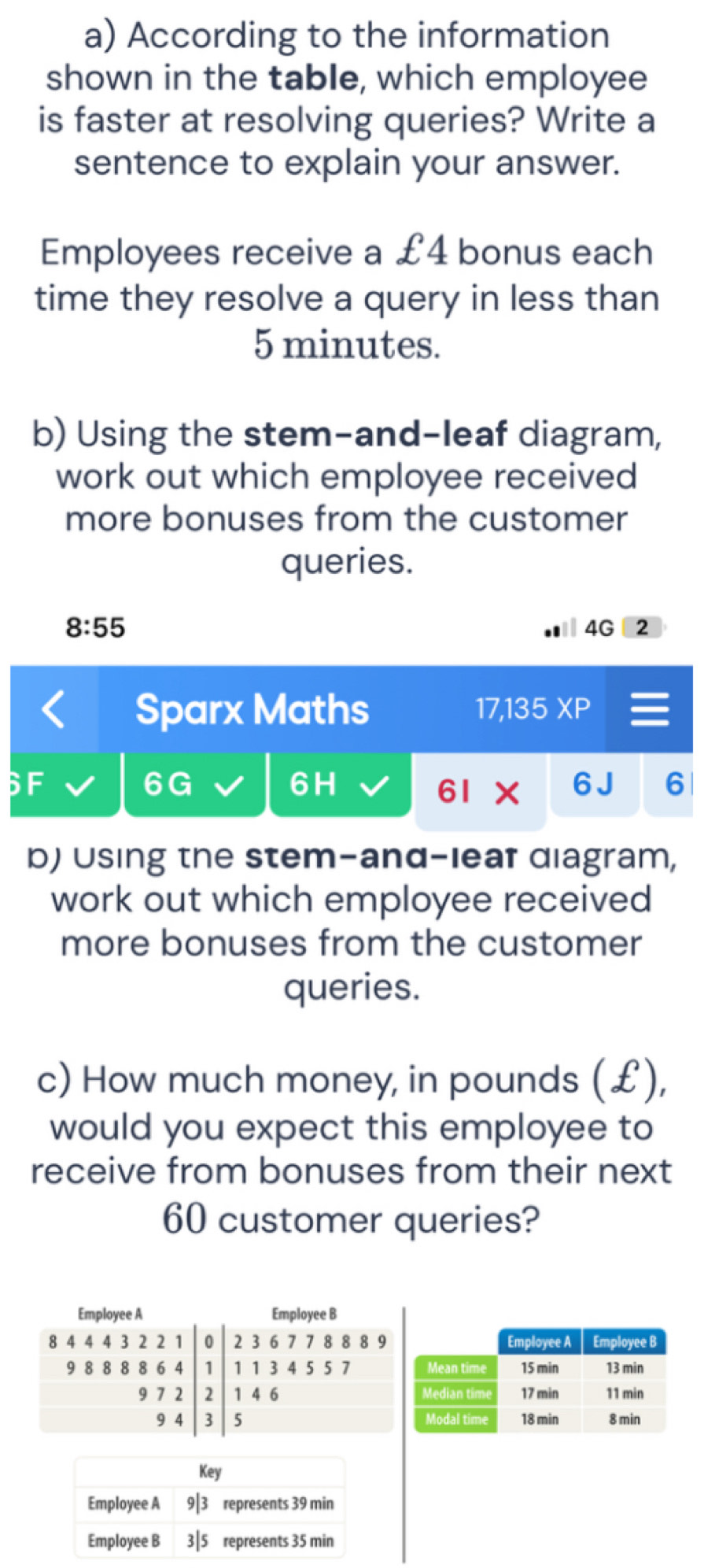 According to the information
shown in the table, which employee
is faster at resolving queries? Write a
sentence to explain your answer.
Employees receive a £4 bonus each
time they resolve a query in less than
5 minutes.
b) Using the stem-and-leaf diagram,
work out which employee received
more bonuses from the customer
queries.
8:55
4G 2
Sparx Maths 17,135 XP
6G 6 J 6
6H
61 X
b) Using the stem-and-leaf diagram,
work out which employee received
more bonuses from the customer
queries.
c) How much money, in pounds (£),
would you expect this employee to
receive from bonuses from their next
60 customer queries?