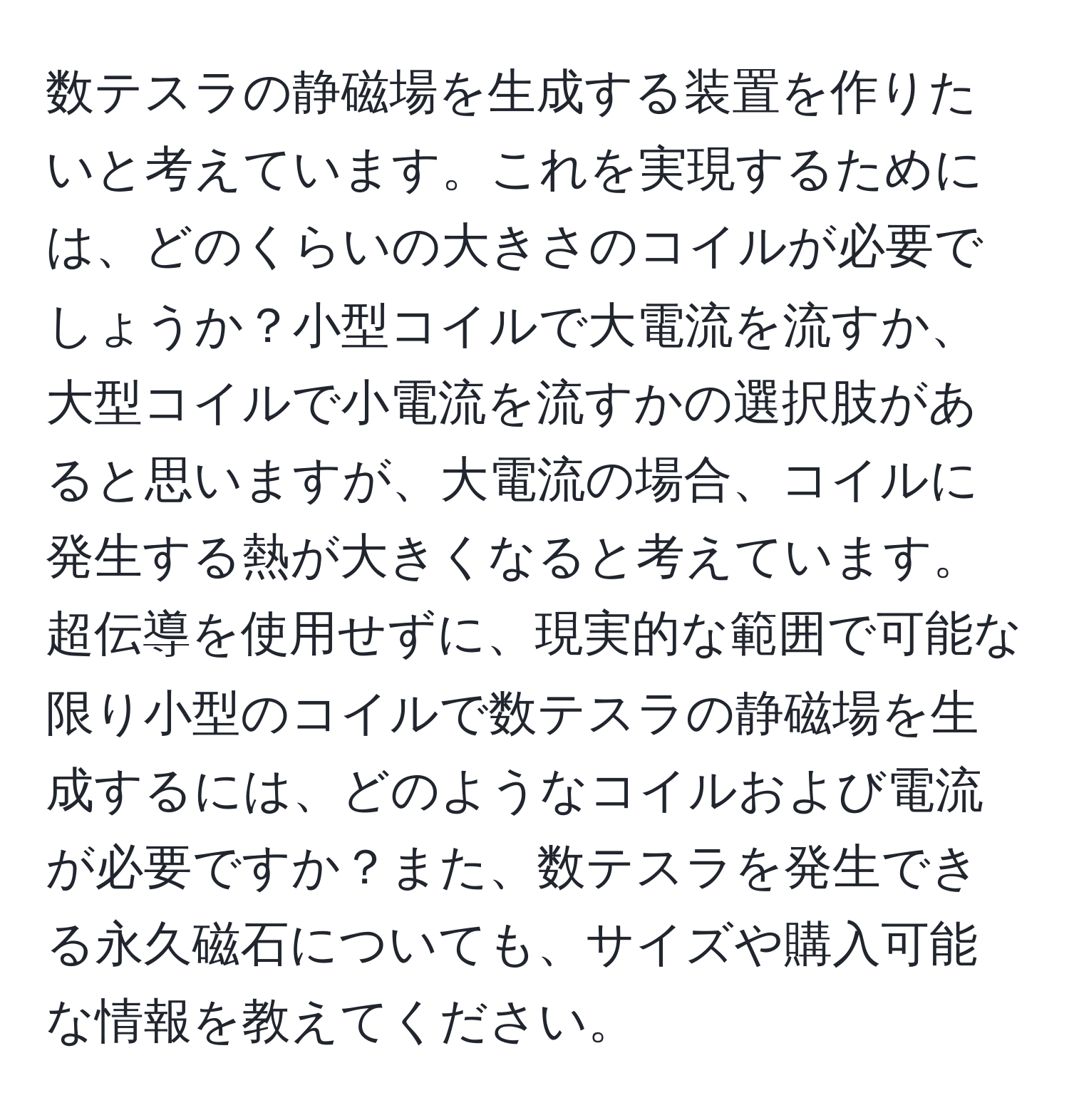 数テスラの静磁場を生成する装置を作りたいと考えています。これを実現するためには、どのくらいの大きさのコイルが必要でしょうか？小型コイルで大電流を流すか、大型コイルで小電流を流すかの選択肢があると思いますが、大電流の場合、コイルに発生する熱が大きくなると考えています。超伝導を使用せずに、現実的な範囲で可能な限り小型のコイルで数テスラの静磁場を生成するには、どのようなコイルおよび電流が必要ですか？また、数テスラを発生できる永久磁石についても、サイズや購入可能な情報を教えてください。