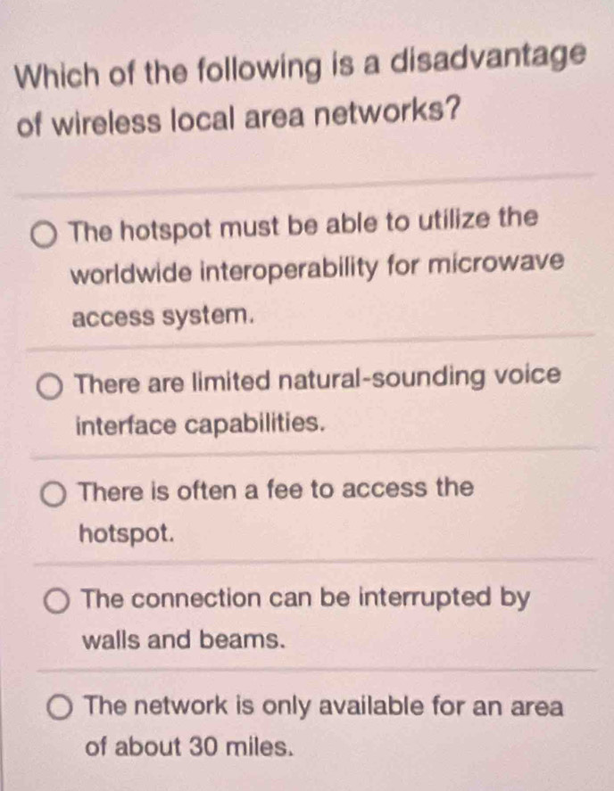 Which of the following is a disadvantage
of wireless local area networks?
The hotspot must be able to utilize the
worldwide interoperability for microwave
access system.
There are limited natural-sounding voice
interface capabilities.
There is often a fee to access the
hotspot.
The connection can be interrupted by
walls and beams.
The network is only available for an area
of about 30 miles.