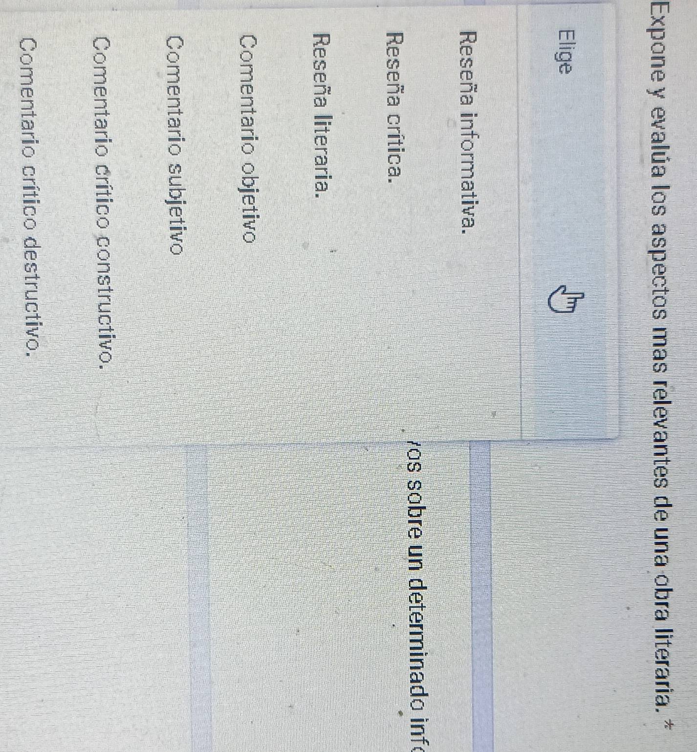 Expone y evalúa los aspectos mas relevantes de una obra literaria. *
Elige
Reseña informativa.
vos sobre un determinado infé
Reseña crítica.
Reseña literaria.
Comentario objetivo
Comentario subjetivo
Comentario crítico constructivo.
Comentario crítico destructivo.