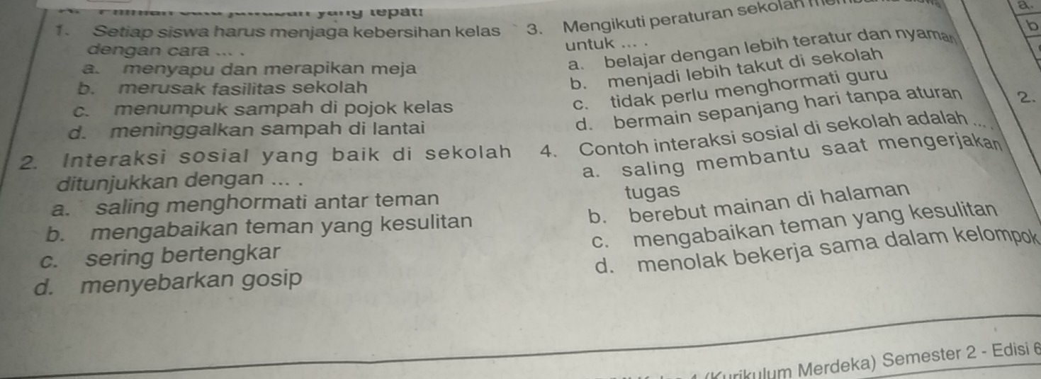 le t 
1. Setiap siswa harus menjaga kebersihan kelas 3. Mengikuti peraturan sekolan me a.
b
dengan cara ... .
untuk ... .
a. menyapu dan merapikan meja
a. belajar dengan lebih teratur dan nyama
b. merusak fasilitas sekolah
b. menjadi lebih takut di sekolah
d. bermain sepanjang hari tanpa aturan
2.
c. menumpuk sampah di pojok kelas
c. tidak perlu menghormati guru
d. meninggalkan sampah di lantai
2. Interaksi sosial yang baik di sekolah 4. Contoh interaksi sosial di sekolah adalah
a. saling membantu saat mengerjakan
ditunjukkan dengan ... .
a. saling menghormati antar teman
tugas
b. berebut mainan di halaman
c. mengabaikan teman yang kesulitan
b. mengabaikan teman yang kesulitan
c. sering bertengkar
d. menolak bekerja sama dalam kelompok
d. menyebarkan gosip
ırikulum Merdeka) Semester 2 - Edisi 6