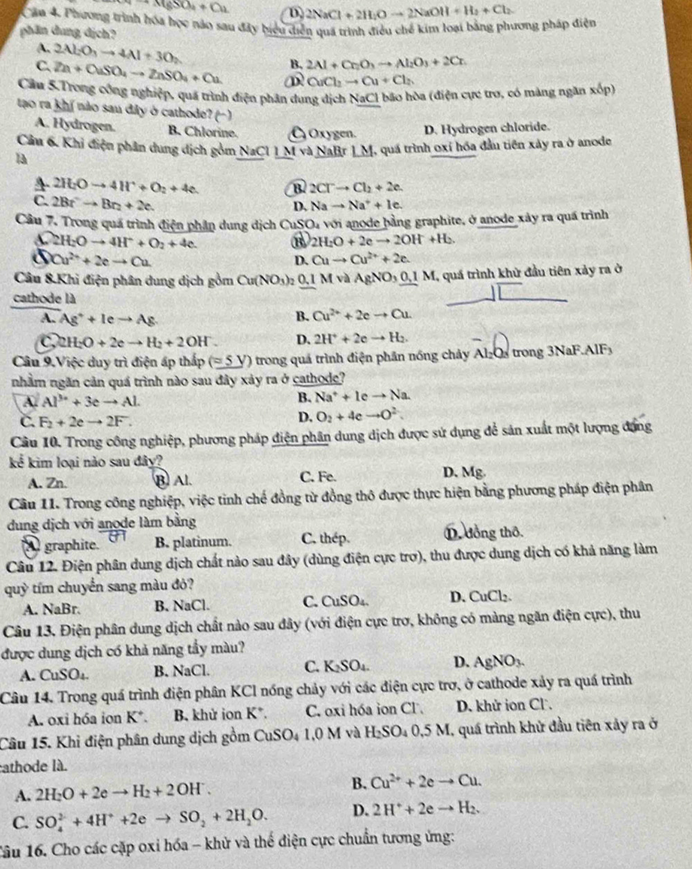 CH(gSO_4+Cu D. 2NaCl+2H_2Oto 2NaOH+H_2+Cl_2
Cầu 4. Phương trình hóa học nảo sau đây biểu diễn quá trình điều chế kim loại bằng phương pháp điện
phần dung dịch?
A.
C. 2Al_2O_3to 4Al+3O_2
B. 2Al+Cr_2O_3to Al_2O_3+2Cr.
Zn+OuSO_4to ZnSO_4+Cu D CuCl_2to Cu+Cl_2
Cầu 5.Trong công nghiệp, quá trình điện phân dung dịch NaCl bão hòa (điện cực tro, có màng ngăn xop)
tao ra khí não sau diây ở cathode? (- )
A. Hydrogen. B. Chlorine. Oxygen. D. Hydrogen chloride.
Câu 6. Khi điện phân dung dịch gồm NaCl1! M và NaBr 1M, quá trình oxí hóa đầu tiên xảy ra ở anode
Ta
4 2H_2Oto 4H^++O_2+4e.
B. 2CTto Cl_2+2e.
C. 2Bt^2to Bt_2+2c. Nato Na^++Ic.
D,
Câu 7. Trong quá trình điện phần dung dịch CuSt O_4 với anode þằng graphite, ở anode xảy ra quá trình
2H_2Oto 4H^++O_2+4e.
B 2H_2O+2eto 2OH+H_2.
5 Cu^(2+)+2eto Cu
D. Cuto Cu^(2+)+2e.
Câu 8.Khi điện phân dung dịch gồm Cu(NO_3): 0.1 MvaAgNO_3_ 0.1M , quá trình khử đầu tiên xảy ra ở
cathode là
A. Ag^++leto Ag.
B. Cu^(2+)+2eto Cu
2H_2O+2eto H_2+2OH^-.
D. 2H^++2eto H_2.
Câu 9.Việc duy trì điện ấp thấp (=5V) trong quá trình điện phân nóng chảy Al_2O_3 trong 3NaF.AlF
nhằm ngăn cản quá trình nào sau đây xảy ra ở cathode?
A. Al^(3+)+3eto Al.
B. Na^++lcto Na
C. F_2+2eto 2F.
D. O_2+4 e to O^2.
Câu 10. Trong công nghiệp, phương pháp điện phân dung dịch được sử dụng để sản xuất một lượng động
kể kim loại nào sau đây?
A. Zn. B) Al.
C. Fe. D. Mg.
Câu 11. Trong công nghiệp, việc tinh chế đồng từ đồng thô được thực hiện bằng phương pháp điện phân
dung dịch với anode làm bằng
graphite. B. platinum. C. thép  đồng thô.
Câu 12. Điện phân dung dịch chất nào sau đây (dùng điện cực trợ), thu được dung dịch có khả năng làm
quỳ tím chuyển sang màu đỏ?
A. NaBr. B. NaCl. C. CuSO₄. D. CuCl_2
Câu 13. Điện phân dung dịch chất nào sau đây (với điện cực trơ, không có màng ngăn điện cực), thu
được dung dịch có khả năng tẩy màu?
A. CuSO_4 B. NaCl. C. K_2SO_4. D. AgNO_3.
Câu 14. Trong quá trình điện phân KCl nóng chảy với các điện cực trơ, ở cathode xảy ra quá trình
A. oxi hóa ion K^+. B. khử ion K*. C. oxi hóa ion CF. D. khử ion Cl'.
Câu 15. Khi điện phân dung dịch gồm ( CuSO_41.0 M và H_2SO_40.5M 1, quá trình khử đầu tiên xảy ra ở
athode là.
A. 2H_2O+2eto H_2+2OH^-. B. Cu^(2+)+2eto Cu.
C. SO_4^((2-)+4H^+)+2eto SO_2+2H_2O.
D. 2H^++2eto H_2.
1âu 16. Cho các cặp oxỉ hóa - khử và thế điện cực chuẩn tương ứng: