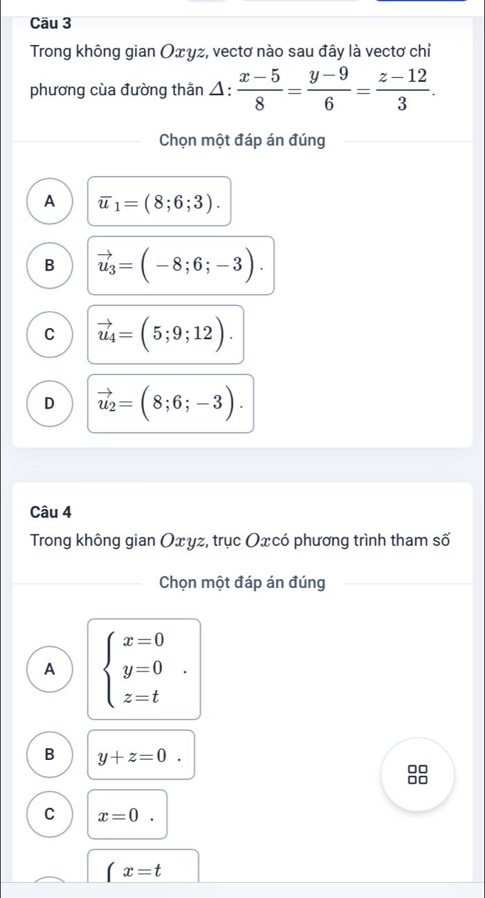 Cầu 3
Trong không gian Οxγz, vectơ nào sau đây là vectơ chỉ
phương cùa đường thằn Á ::  (x-5)/8 = (y-9)/6 = (z-12)/3 . 
Chọn một đáp án đúng
A overline u_1=(8;6;3).
B vector u_3=(-8;6;-3).
C vector u_4=(5;9;12).
D vector u_2=(8;6;-3). 
Câu 4
Trong không gian Oxyz, trục Oxcó phương trình tham số
Chọn một đáp án đúng
A beginarrayl x=0 y=0 z=tendarray..
B y+z=0. 
88
C x=0.
x=t