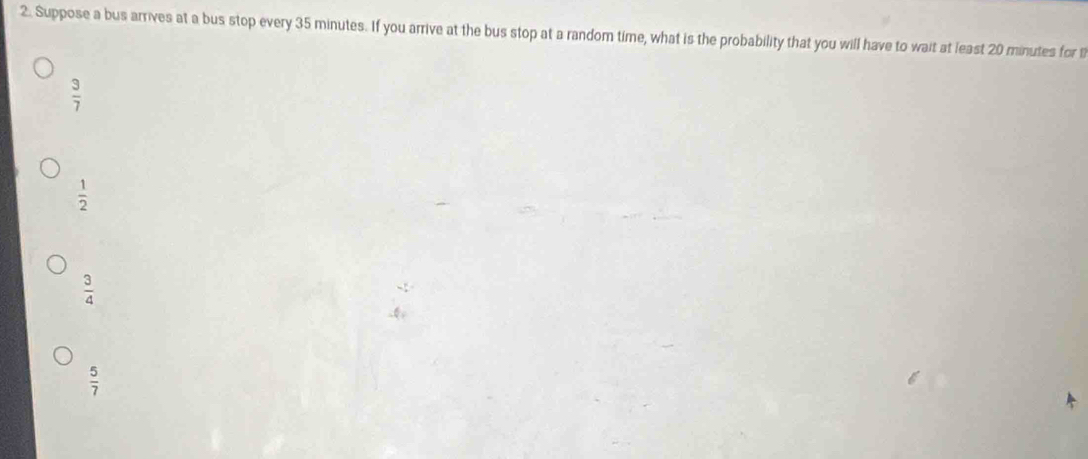 Suppose a bus arrives at a bus stop every 35 minutes. If you arrive at the bus stop at a random time, what is the probability that you will have to wait at least 20 minutes for t
 3/7 
 1/2 
 3/4 
 5/7 