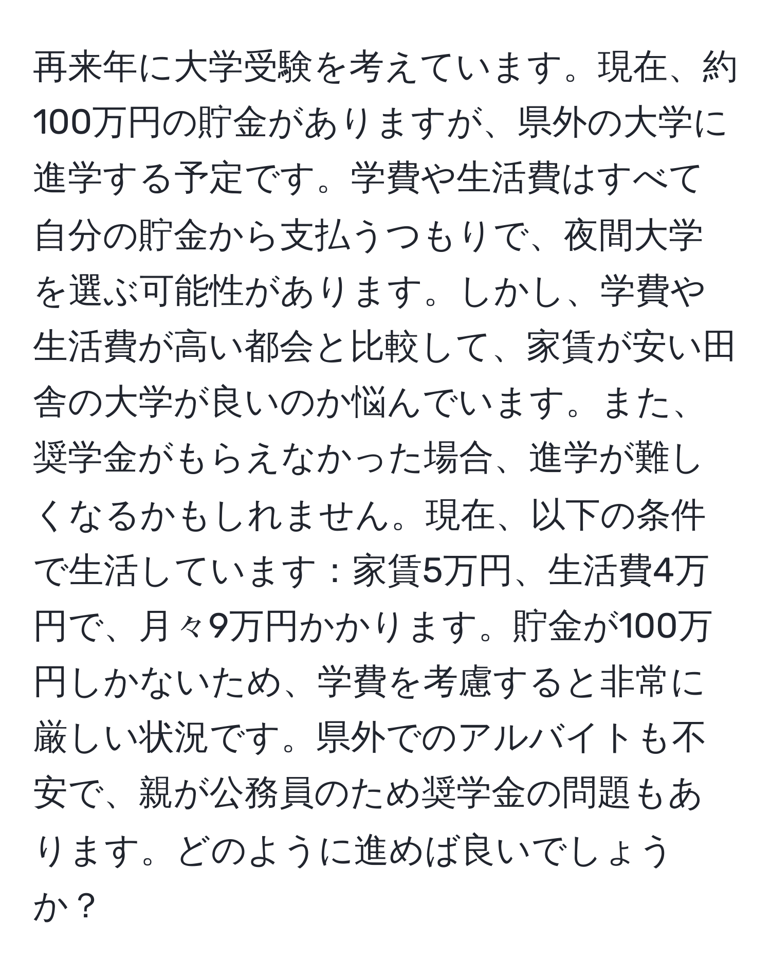 再来年に大学受験を考えています。現在、約100万円の貯金がありますが、県外の大学に進学する予定です。学費や生活費はすべて自分の貯金から支払うつもりで、夜間大学を選ぶ可能性があります。しかし、学費や生活費が高い都会と比較して、家賃が安い田舎の大学が良いのか悩んでいます。また、奨学金がもらえなかった場合、進学が難しくなるかもしれません。現在、以下の条件で生活しています：家賃5万円、生活費4万円で、月々9万円かかります。貯金が100万円しかないため、学費を考慮すると非常に厳しい状況です。県外でのアルバイトも不安で、親が公務員のため奨学金の問題もあります。どのように進めば良いでしょうか？