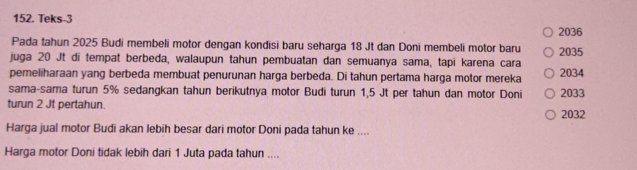 Teks-3
2036
Pada tahun 2025 Budi membeli motor dengan kondisi baru seharga 18 Jt dan Doni membeli motor baru 2035
juga 20 Jt di tempat berbeda, walaupun tahun pembuatan dan semuanya sama, tapi karena cara 
pemeliharaan yang berbeda membuat penurunan harga berbeda. Di tahun pertama harga motor mereka 2034
sama-sama turun 5% sedangkan tahun berikutnya motor Budi turun 1,5 Jt per tahun dan motor Doni 2033
turun 2 Jt pertahun.
2032
Harga jual motor Budi akan lebih besar dari motor Doni pada tahun ke .... 
Harga motor Doni tidak lebih dari 1 Juta pada tahun ....