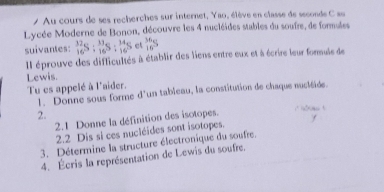 Au cours de ses recherches sur internet, Yao, élève en classe de seconde C au 
Lycée Moderne de Bonon, découvre les 4 nucléides stables du soufre, de formales 
suivantes: _(16)^(32)S:_(16)^(33)S:_(16)^(34)S  36/16 S
Il éprouve des difficultés à établir des liens entre eux et à écrire leur formuie de 
Lewis. 
Tu es appelé à l'aider. 
1. Donne sous forme d'un tableau, la constitution de chaque nuctéïde. 
2. 
2.1 Donne la définition des isotopes. 
2.2 Dis si ces nucléides sont isotopes. 
3. Détermine la structure électronique du soufre. 
4. Écris la représentation de Lewis du soufre.